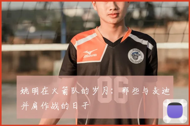 姚明在火箭队的岁月:那些与麦迪并肩作战的日子