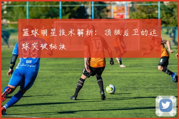 篮球明星技术解析：顶级后卫的运球突破秘诀