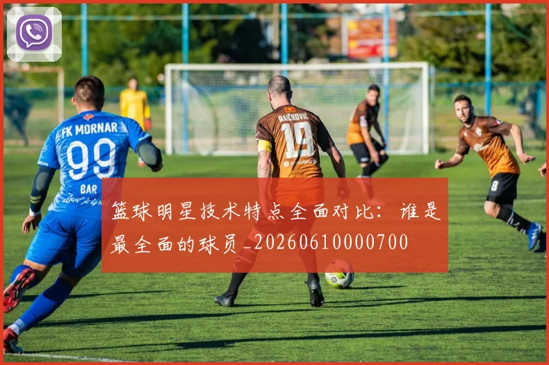 篮球明星技术特点全面对比：谁是最全面的球员_20260610000700