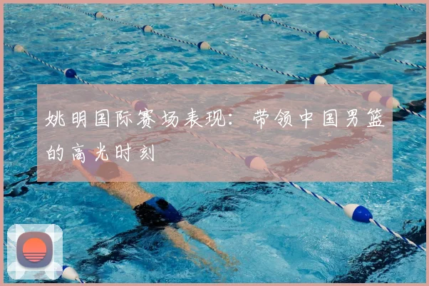 姚明国际赛场表现:带领中国男篮的高光时刻