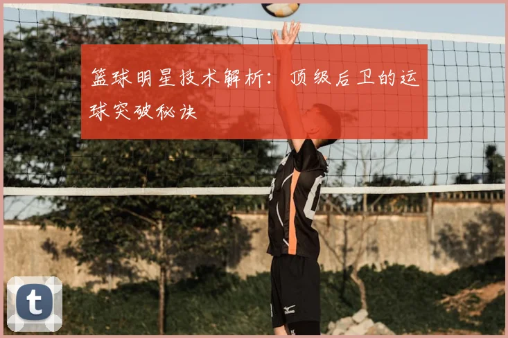 篮球明星技术解析:顶级后卫的运球突破秘诀