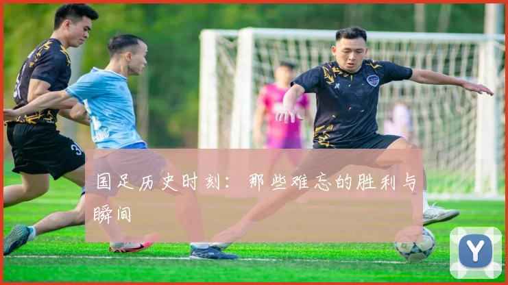 国足历史时刻:那些难忘的胜利与瞬间