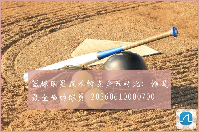 篮球明星技术特点全面对比:谁是最全面的球员_20260610000700