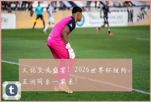 文化交流盛宴！2026世界杯纽约，五洲同乐一家亲！