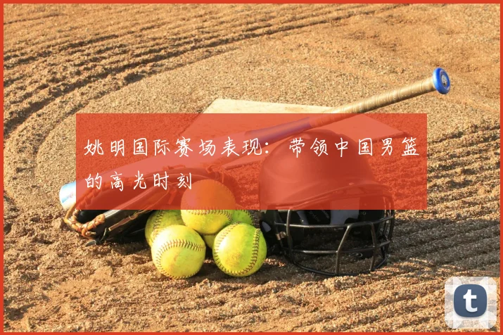 姚明国际赛场表现:带领中国男篮的高光时刻