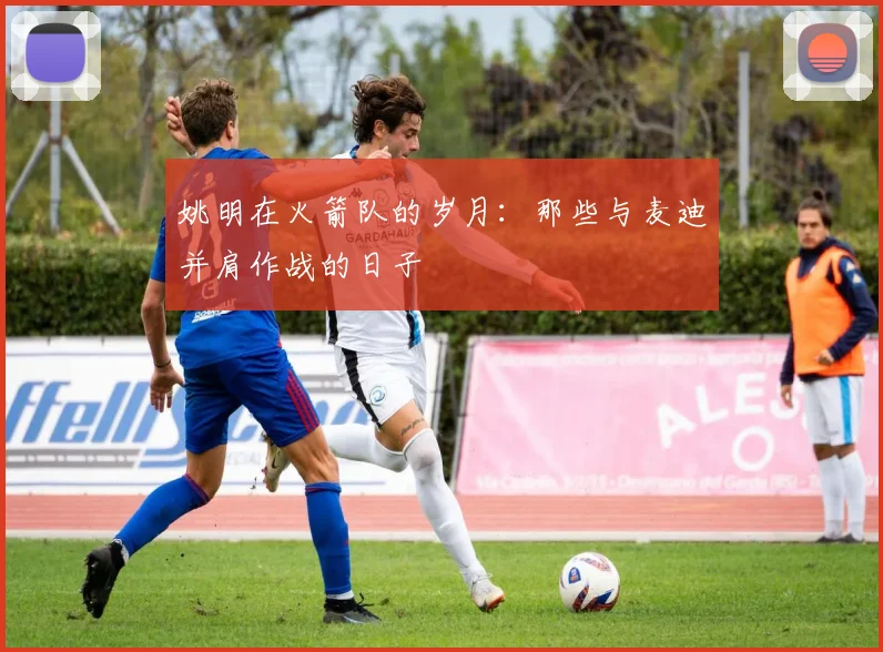 姚明在火箭队的岁月:那些与麦迪并肩作战的日子