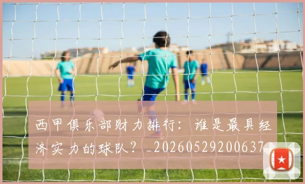 西甲俱乐部财力排行：谁是最具经济实力的球队？_20260529200637
