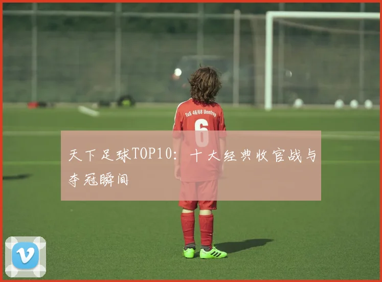 天下足球TOP10：十大经典收官战与夺冠瞬间