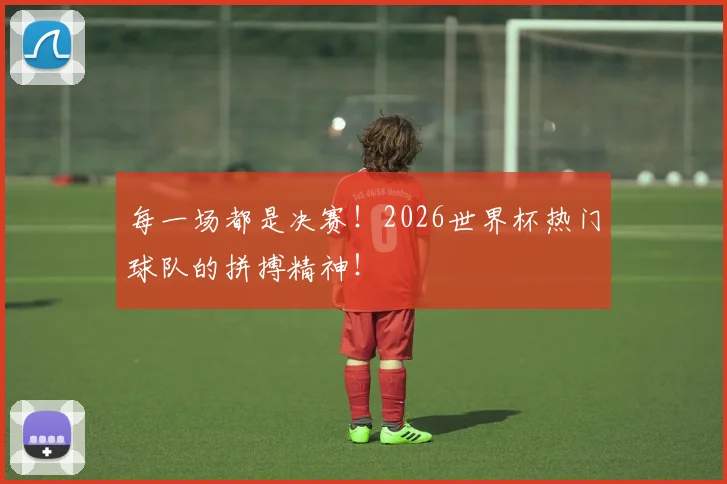 每一场都是决赛!2026世界杯热门球队的拼搏精神!
