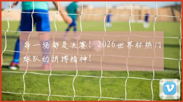 每一场都是决赛！2026世界杯热门球队的拼搏精神！